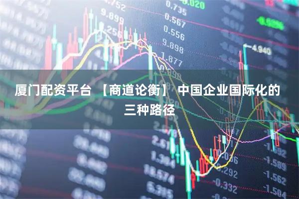 厦门配资平台 【商道论衡】 中国企业国际化的 三种路径