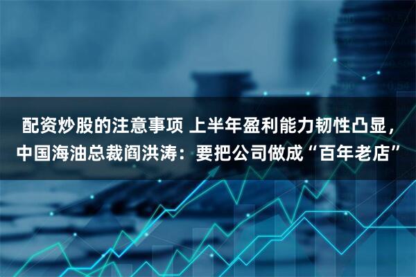 配资炒股的注意事项 上半年盈利能力韧性凸显，中国海油总裁阎洪涛：要把公司做成“百年老店”
