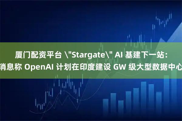 厦门配资平台 ＂Stargate＂ AI 基建下一站：消息称 OpenAI 计划在印度建设 GW 级大型数据中心