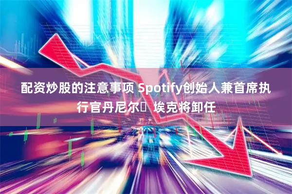 配资炒股的注意事项 Spotify创始人兼首席执行官丹尼尔・埃克将卸任