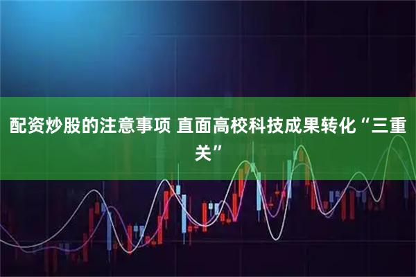 配资炒股的注意事项 直面高校科技成果转化“三重关”
