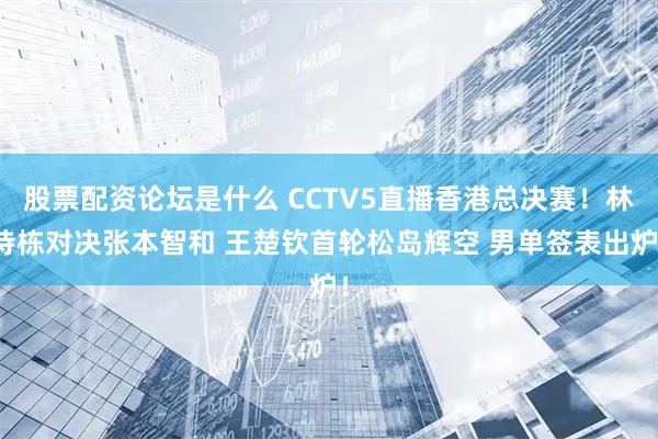 股票配资论坛是什么 CCTV5直播香港总决赛！林诗栋对决张本智和 王楚钦首轮松岛辉空 男单签表出炉！