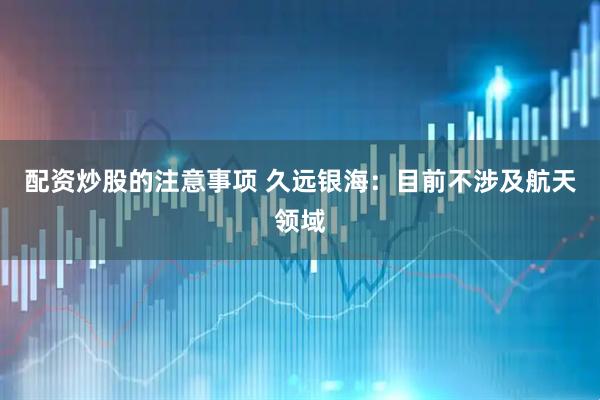 配资炒股的注意事项 久远银海：目前不涉及航天领域