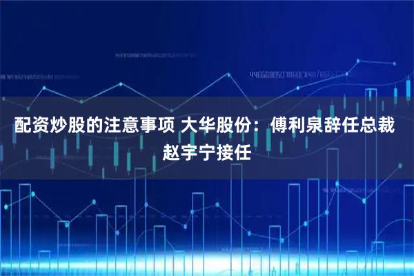 配资炒股的注意事项 大华股份：傅利泉辞任总裁 赵宇宁接任