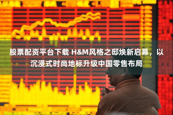 股票配资平台下载 H&M风格之邸焕新启幕，以沉浸式时尚地标升级中国零售布局
