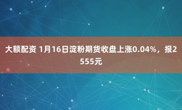 大额配资 1月16日淀粉期货收盘上涨0.04%，报2555元