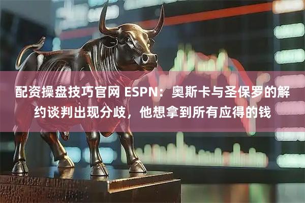 配资操盘技巧官网 ESPN：奥斯卡与圣保罗的解约谈判出现分歧，他想拿到所有应得的钱