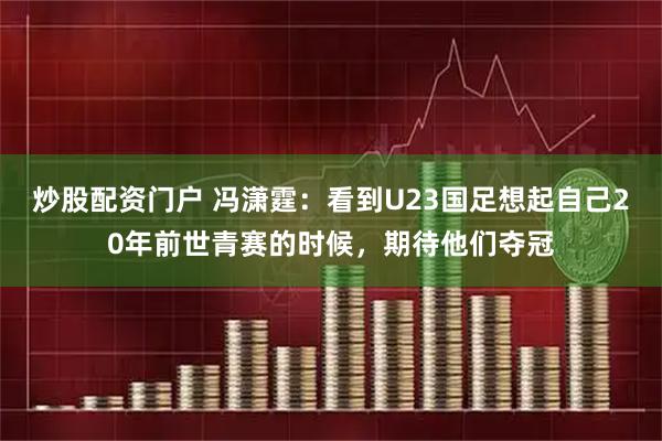 炒股配资门户 冯潇霆：看到U23国足想起自己20年前世青赛的时候，期待他们夺冠