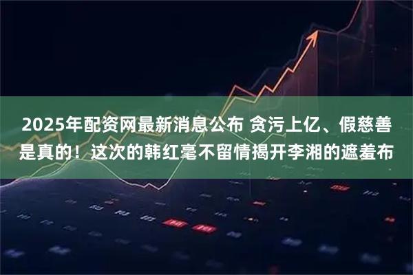 2025年配资网最新消息公布 贪污上亿、假慈善是真的！这次的韩红毫不留情揭开李湘的遮羞布