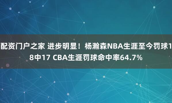 配资门户之家 进步明显！杨瀚森NBA生涯至今罚球18中17 CBA生涯罚球命中率64.7%