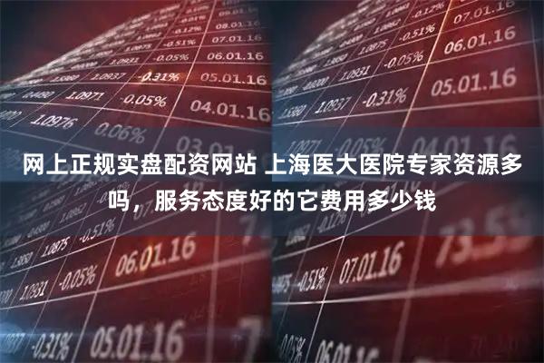 网上正规实盘配资网站 上海医大医院专家资源多吗，服务态度好的它费用多少钱