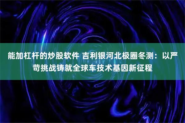 能加杠杆的炒股软件 吉利银河北极圈冬测：以严苛挑战铸就全球车技术基因新征程