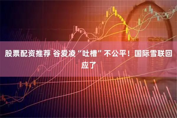 股票配资推荐 谷爱凌“吐槽”不公平！国际雪联回应了