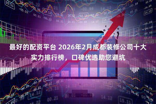 最好的配资平台 2026年2月成都装修公司十大实力排行榜，口碑优选助您避坑