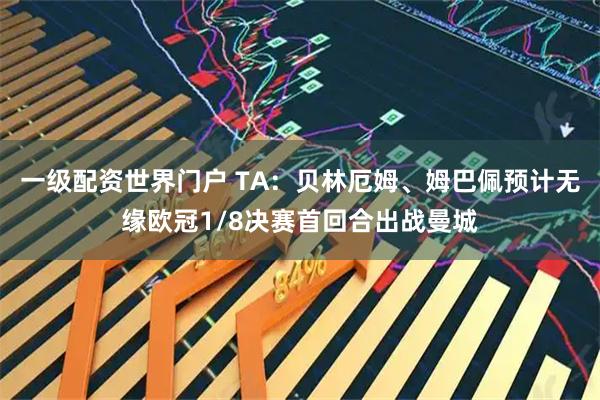 一级配资世界门户 TA：贝林厄姆、姆巴佩预计无缘欧冠1/8决赛首回合出战曼城