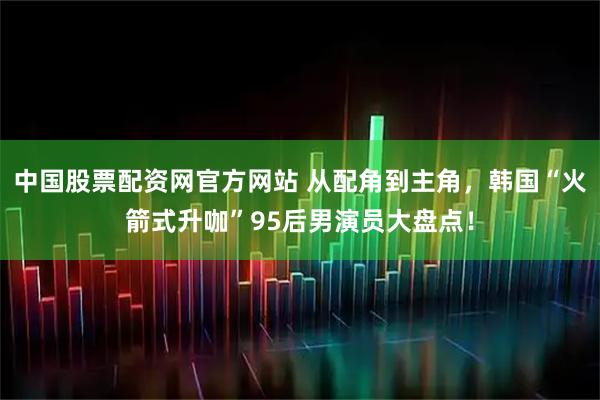 中国股票配资网官方网站 从配角到主角，韩国“火箭式升咖”95后男演员大盘点！