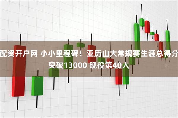 配资开户网 小小里程碑！亚历山大常规赛生涯总得分突破13000 现役第40人
