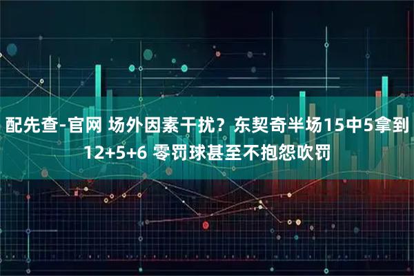 配先查-官网 场外因素干扰？东契奇半场15中5拿到12+5+6 零罚球甚至不抱怨吹罚