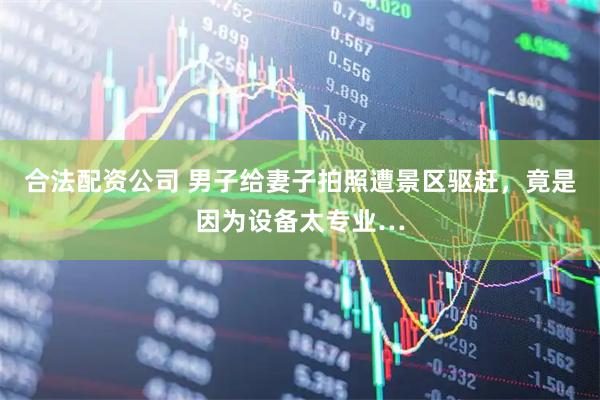 合法配资公司 男子给妻子拍照遭景区驱赶，竟是因为设备太专业…