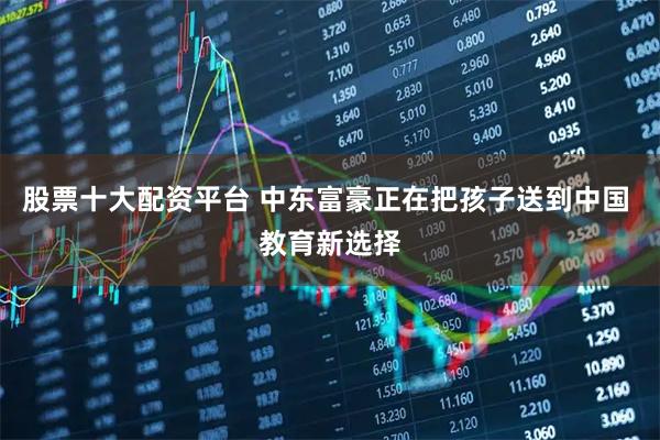 股票十大配资平台 中东富豪正在把孩子送到中国 教育新选择