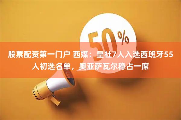 股票配资第一门户 西媒：皇社7人入选西班牙55人初选名单，奥亚萨瓦尔稳占一席