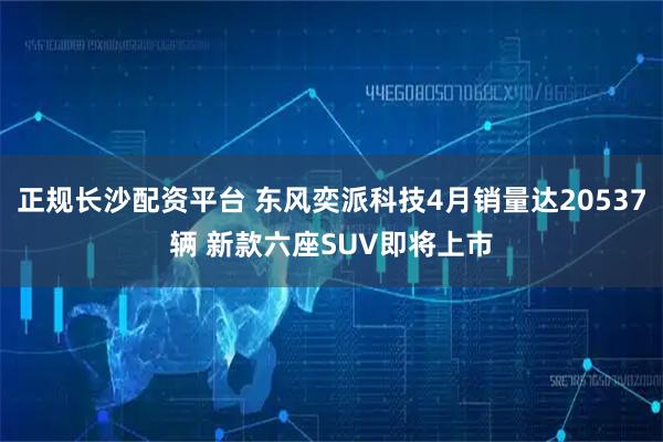 正规长沙配资平台 东风奕派科技4月销量达20537辆 新款六座SUV即将上市