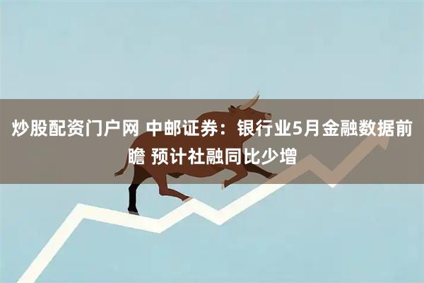 炒股配资门户网 中邮证券：银行业5月金融数据前瞻 预计社融同比少增