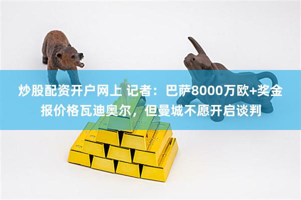 炒股配资开户网上 记者：巴萨8000万欧+奖金报价格瓦迪奥尔，但曼城不愿开启谈判