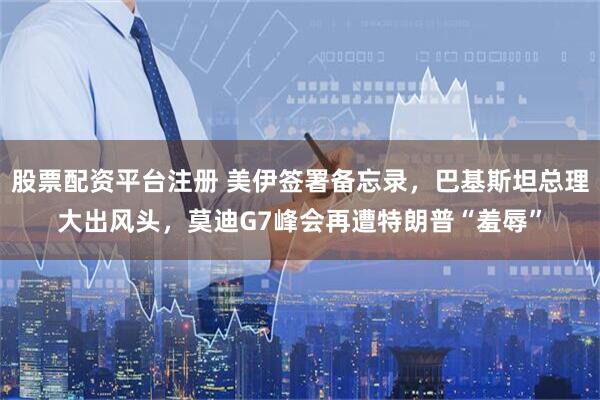 股票配资平台注册 美伊签署备忘录，巴基斯坦总理大出风头，莫迪G7峰会再遭特朗普“羞辱”