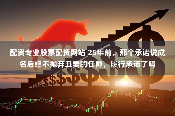 配资专业股票配资网站 25年前,那个承诺说成名后绝不抛弃丑妻的任帅,履行承诺了吗