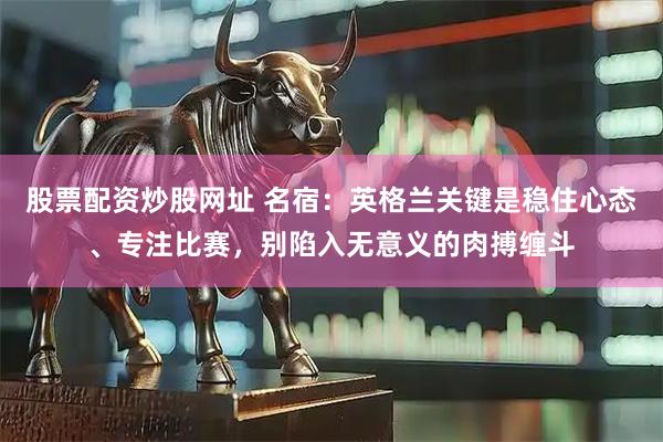 股票配资炒股网址 名宿：英格兰关键是稳住心态、专注比赛，别陷入无意义的肉搏缠斗
