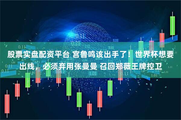 股票实盘配资平台 宫鲁鸣该出手了！世界杯想要出线，必须弃用张曼曼 召回郑薇王牌控卫