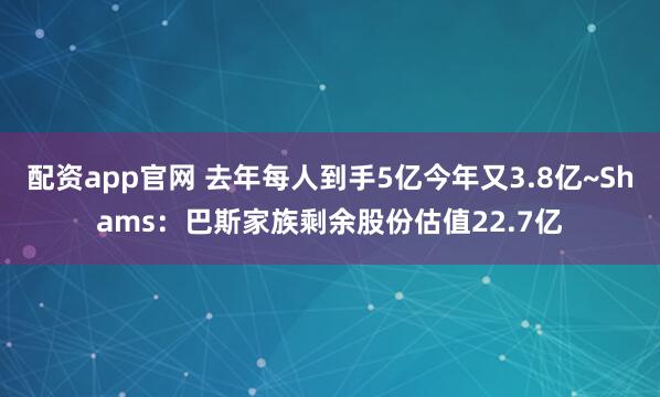 配资app官网 去年每人到手5亿今年又3.8亿~Shams：巴斯家族剩余股份估值22.7亿