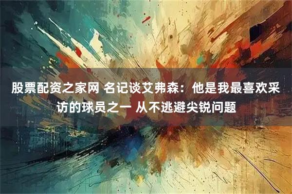 股票配资之家网 名记谈艾弗森：他是我最喜欢采访的球员之一 从不逃避尖锐问题